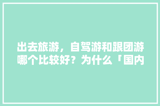 出去旅游，自驾游和跟团游哪个比较好？为什么「国内旅游攻略优劣势分析论文」 出去旅游，自驾游和跟团游哪个比较好？为什么「国内旅游攻略优劣势分析论文」 健康知识