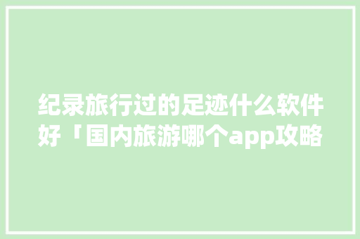 纪录旅行过的足迹什么软件好「国内旅游哪个app攻略最好用」 纪录旅行过的足迹什么软件好「国内旅游哪个app攻略最好用」 时尚潮流