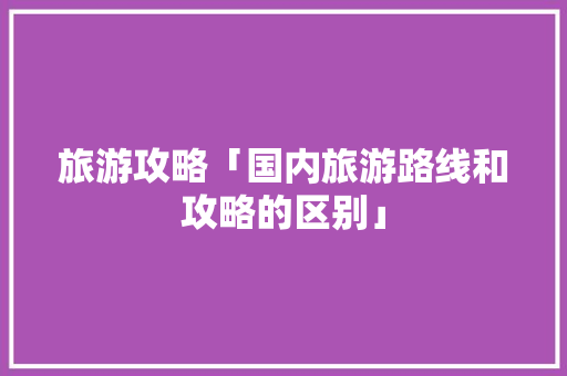 旅游攻略「国内旅游路线和攻略的区别」 旅游攻略「国内旅游路线和攻略的区别」 家庭生活