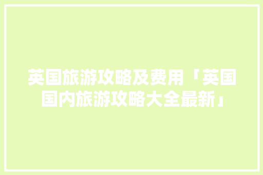 英国旅游攻略及费用「英国国内旅游攻略大全最新」 英国旅游攻略及费用「英国国内旅游攻略大全最新」 健康知识