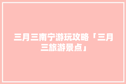 三月三南宁游玩攻略「三月三旅游景点」