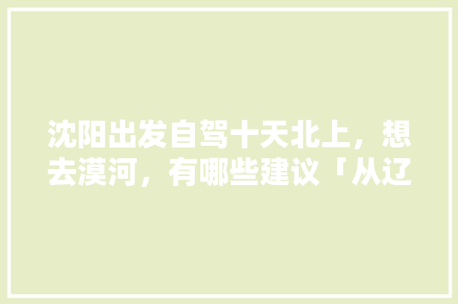 沈阳出发自驾十天北上，想去漠河，有哪些建议「从辽宁出发国内旅游攻略路线」 沈阳出发自驾十天北上，想去漠河，有哪些建议「从辽宁出发国内旅游攻略路线」 生活技巧