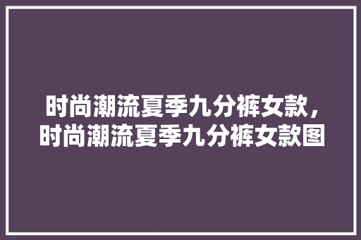 时尚潮流夏季九分裤女款，时尚潮流夏季九分裤女款图片。 时尚潮流夏季九分裤女款，时尚潮流夏季九分裤女款图片。 时尚潮流