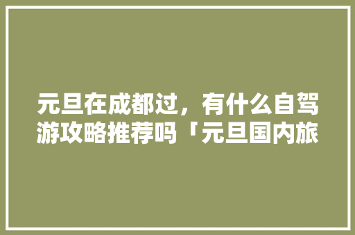 元旦在成都过，有什么自驾游攻略推荐吗「元旦国内旅游攻略大全」 元旦在成都过，有什么自驾游攻略推荐吗「元旦国内旅游攻略大全」 时尚潮流