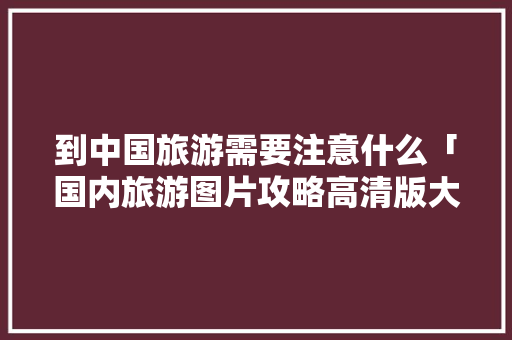 到中国旅游需要注意什么「国内旅游图片攻略高清版大全」 到中国旅游需要注意什么「国内旅游图片攻略高清版大全」 生活技巧