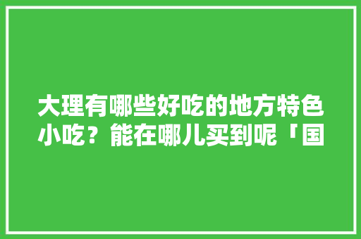 大理有哪些好吃的地方特色小吃？能在哪儿买到呢「国内旅游大理美食攻略视频」 大理有哪些好吃的地方特色小吃？能在哪儿买到呢「国内旅游大理美食攻略视频」 生活技巧