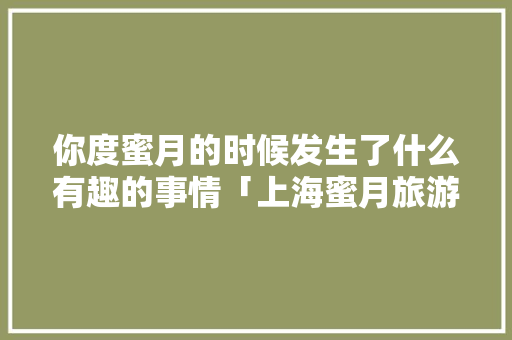 你度蜜月的时候发生了什么有趣的事情「上海蜜月旅游指南」 你度蜜月的时候发生了什么有趣的事情「上海蜜月旅游指南」 美食食谱