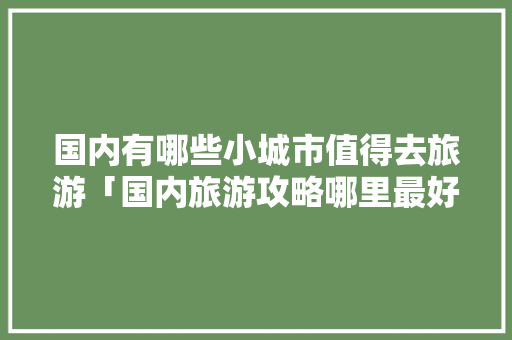 国内有哪些小城市值得去旅游「国内旅游攻略哪里最好玩」 国内有哪些小城市值得去旅游「国内旅游攻略哪里最好玩」 生活技巧