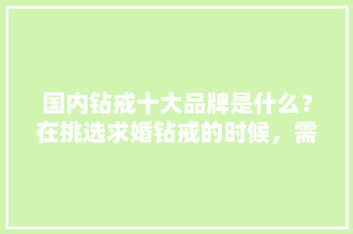 国内钻戒十大品牌是什么？在挑选求婚钻戒的时候，需要考虑哪些方面「钻戒品牌推荐」