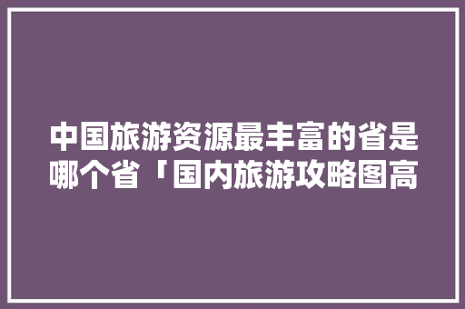 中国旅游资源最丰富的省是哪个省「国内旅游攻略图高清大图最新」 中国旅游资源最丰富的省是哪个省「国内旅游攻略图高清大图最新」 家庭生活