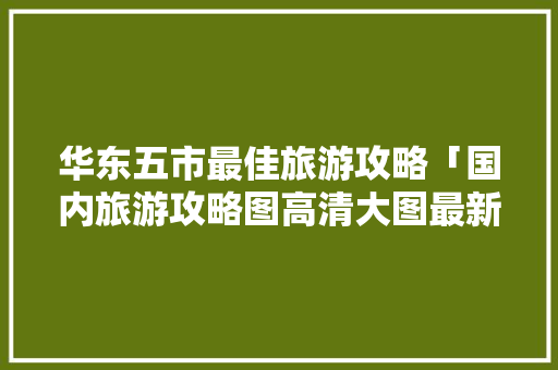 华东五市最佳旅游攻略「国内旅游攻略图高清大图最新」 华东五市最佳旅游攻略「国内旅游攻略图高清大图最新」 美食食谱