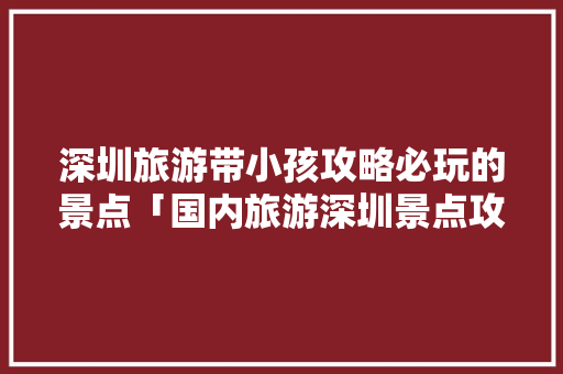 深圳旅游带小孩攻略必玩的景点「国内旅游深圳景点攻略图」 深圳旅游带小孩攻略必玩的景点「国内旅游深圳景点攻略图」 健康知识