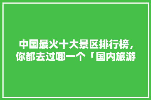 中国最火十大景区排行榜，你都去过哪一个「国内旅游攻略大全自驾游」 中国最火十大景区排行榜，你都去过哪一个「国内旅游攻略大全自驾游」 家庭生活