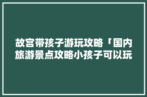 故宫带孩子游玩攻略「国内旅游景点攻略小孩子可以玩吗」
