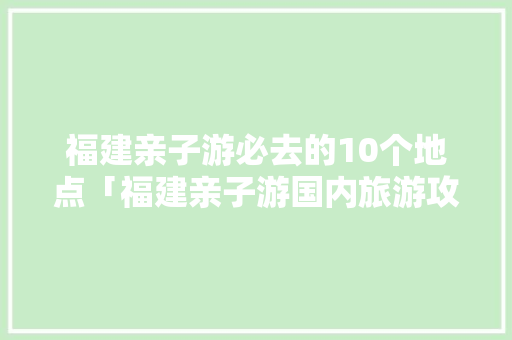 福建亲子游必去的10个地点「福建亲子游国内旅游攻略大全」 福建亲子游必去的10个地点「福建亲子游国内旅游攻略大全」 时尚潮流