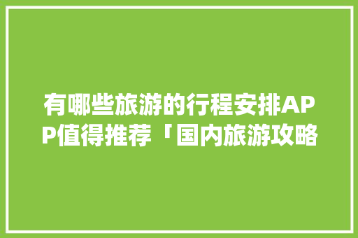 有哪些旅游的行程安排APP值得推荐「国内旅游攻略哪个app好找一点」 有哪些旅游的行程安排APP值得推荐「国内旅游攻略哪个app好找一点」 生活技巧