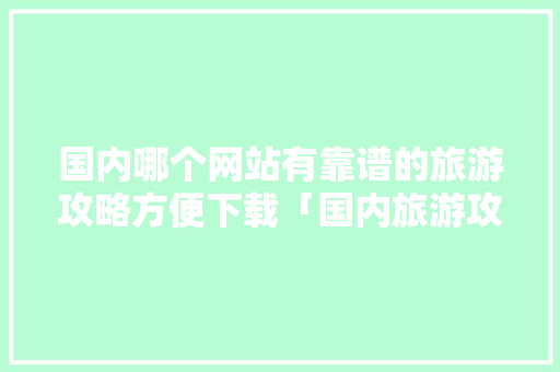 国内哪个网站有靠谱的旅游攻略方便下载「国内旅游攻略怎么做」 国内哪个网站有靠谱的旅游攻略方便下载「国内旅游攻略怎么做」 旅游指南