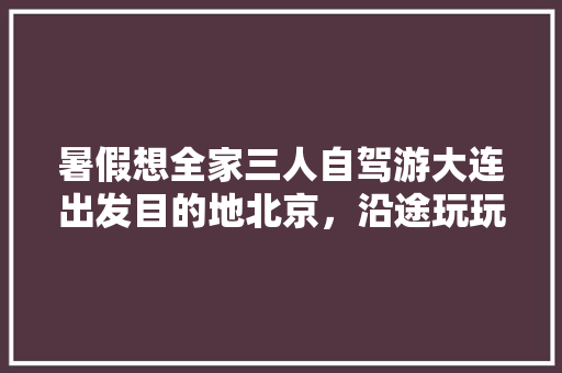 暑假想全家三人自驾游大连出发目的地北京，沿途玩玩走走，请教经验攻略「三个人旅游」 暑假想全家三人自驾游大连出发目的地北京，沿途玩玩走走，请教经验攻略「三个人旅游」 生活技巧