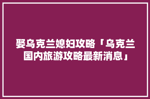 娶乌克兰媳妇攻略「乌克兰国内旅游攻略最新消息」 娶乌克兰媳妇攻略「乌克兰国内旅游攻略最新消息」 时尚潮流