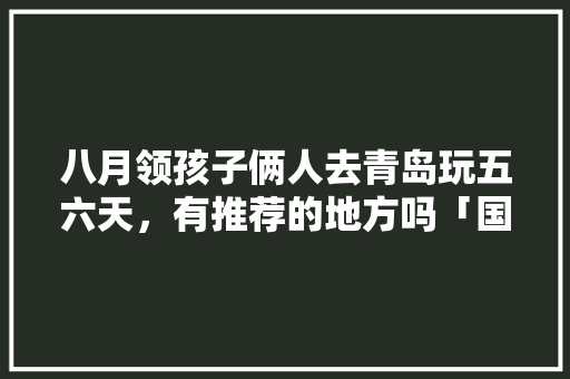 八月领孩子俩人去青岛玩五六天，有推荐的地方吗「国内旅游青岛攻略五天一夜」 八月领孩子俩人去青岛玩五六天，有推荐的地方吗「国内旅游青岛攻略五天一夜」 时尚潮流
