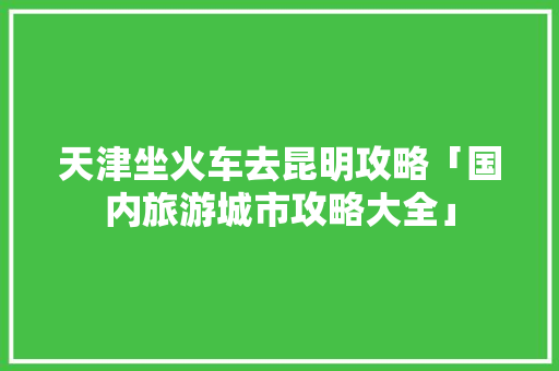 天津坐火车去昆明攻略「国内旅游城市攻略大全」 天津坐火车去昆明攻略「国内旅游城市攻略大全」 美食食谱