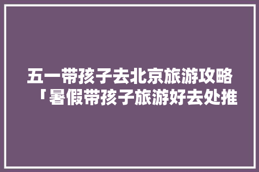 五一带孩子去北京旅游攻略「暑假带孩子旅游好去处推荐国内」