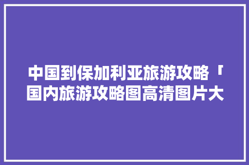 中国到保加利亚旅游攻略「国内旅游攻略图高清图片大全」 中国到保加利亚旅游攻略「国内旅游攻略图高清图片大全」 时尚潮流