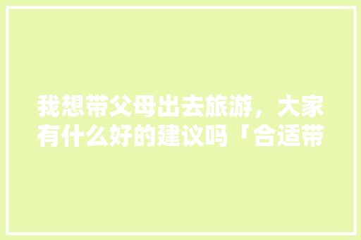 我想带父母出去旅游，大家有什么好的建议吗「合适带父母去国内旅游的地方」 我想带父母出去旅游，大家有什么好的建议吗「合适带父母去国内旅游的地方」 家庭生活