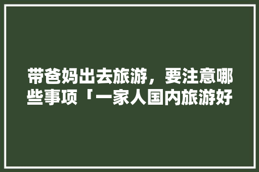 带爸妈出去旅游，要注意哪些事项「一家人国内旅游好去处」 带爸妈出去旅游，要注意哪些事项「一家人国内旅游好去处」 家庭生活