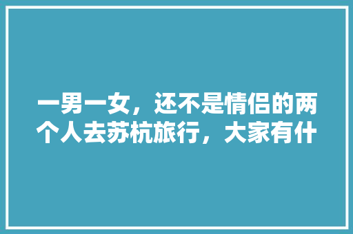 一男一女，还不是情侣的两个人去苏杭旅行，大家有什么好的攻略「去各个城市之间旅游」 一男一女，还不是情侣的两个人去苏杭旅行，大家有什么好的攻略「去各个城市之间旅游」 时尚潮流