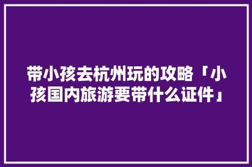 带小孩去杭州玩的攻略「小孩国内旅游要带什么证件」
