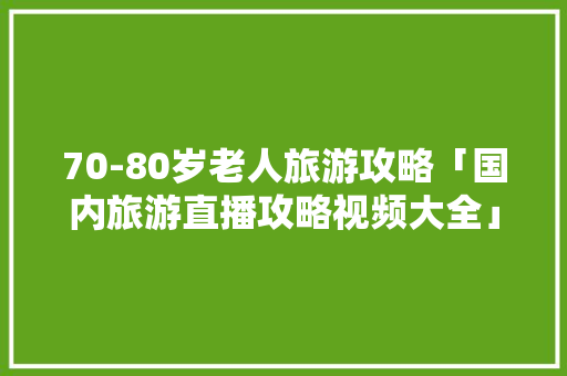 70-80岁老人旅游攻略「国内旅游直播攻略视频大全」 70-80岁老人旅游攻略「国内旅游直播攻略视频大全」 生活技巧