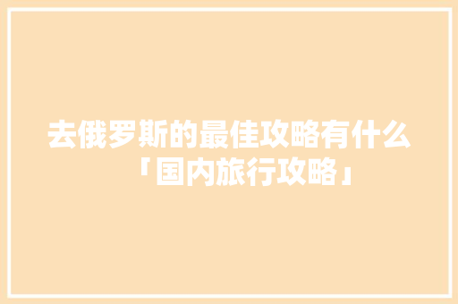 去俄罗斯的最佳攻略有什么「国内旅行攻略」 去俄罗斯的最佳攻略有什么「国内旅行攻略」 美食食谱
