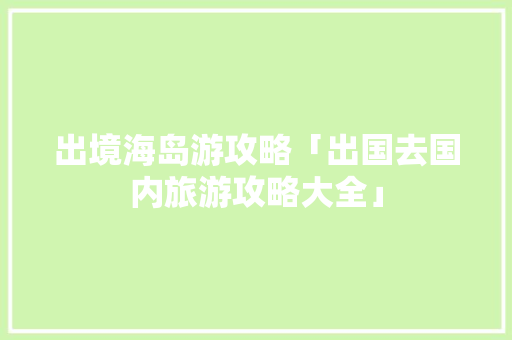 出境海岛游攻略「出国去国内旅游攻略大全」 出境海岛游攻略「出国去国内旅游攻略大全」 旅游指南