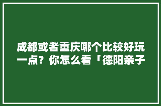 成都或者重庆哪个比较好玩一点？你怎么看「德阳亲子游国内旅游攻略大全」 成都或者重庆哪个比较好玩一点？你怎么看「德阳亲子游国内旅游攻略大全」 家庭生活