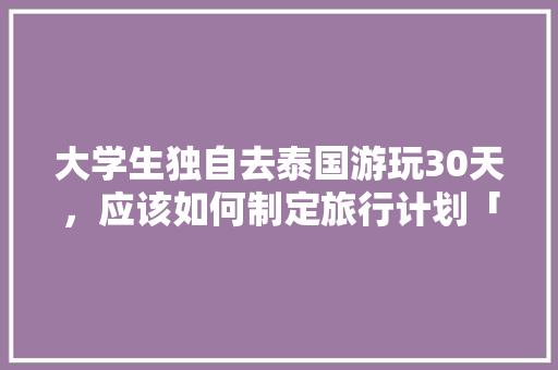 大学生独自去泰国游玩30天，应该如何制定旅行计划「国内旅游攻略模板大学生免费下载」 大学生独自去泰国游玩30天，应该如何制定旅行计划「国内旅游攻略模板大学生免费下载」 生活技巧