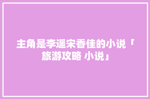 主角是李遥宋香佳的小说「旅游攻略 小说」 主角是李遥宋香佳的小说「旅游攻略 小说」 生活技巧