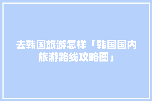 去韩国旅游怎样「韩国国内旅游路线攻略图」 去韩国旅游怎样「韩国国内旅游路线攻略图」 旅游指南