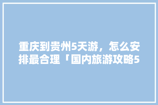 重庆到贵州5天游，怎么安排最合理「国内旅游攻略5日游」 重庆到贵州5天游，怎么安排最合理「国内旅游攻略5日游」 时尚潮流