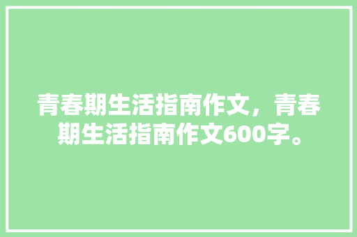 青春期生活指南作文，青春期生活指南作文600字。 青春期生活指南作文，青春期生活指南作文600字。 家庭生活