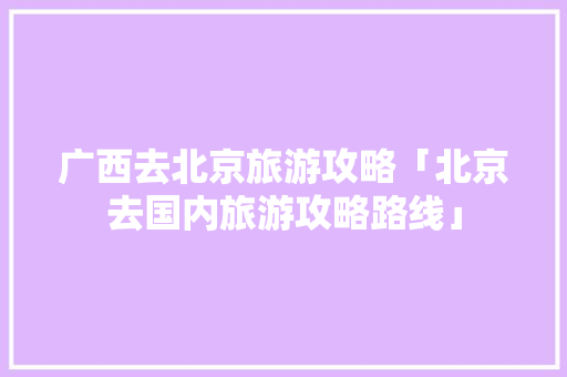 广西去北京旅游攻略「北京去国内旅游攻略路线」 广西去北京旅游攻略「北京去国内旅游攻略路线」 旅游指南