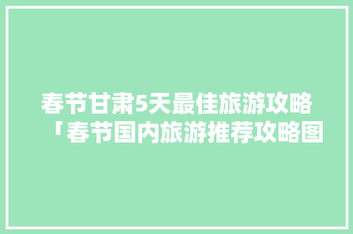 春节甘肃5天最佳旅游攻略「春节国内旅游推荐攻略图」