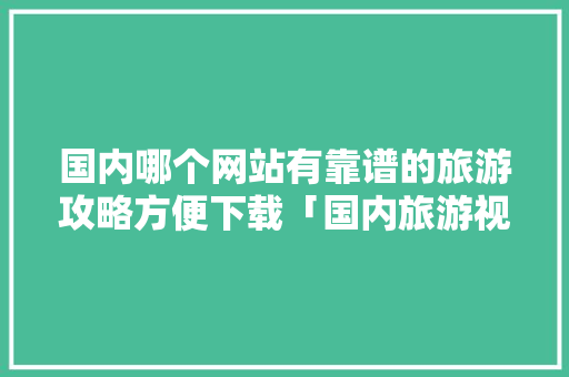 国内哪个网站有靠谱的旅游攻略方便下载「国内旅游视频攻略免费网站大全」 国内哪个网站有靠谱的旅游攻略方便下载「国内旅游视频攻略免费网站大全」 旅游指南