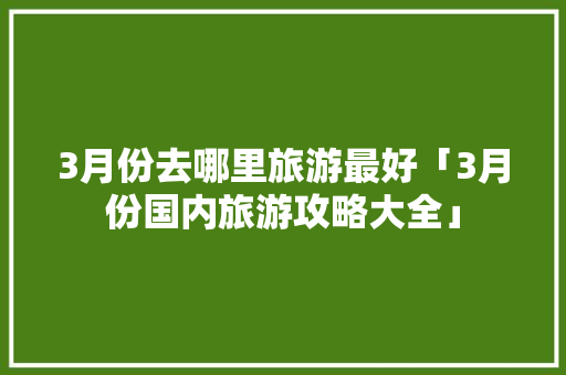 3月份去哪里旅游最好「3月份国内旅游攻略大全」 3月份去哪里旅游最好「3月份国内旅游攻略大全」 生活技巧