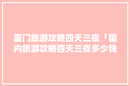 厦门旅游攻略四天三夜「国内旅游攻略四天三夜多少钱」 厦门旅游攻略四天三夜「国内旅游攻略四天三夜多少钱」 时尚潮流