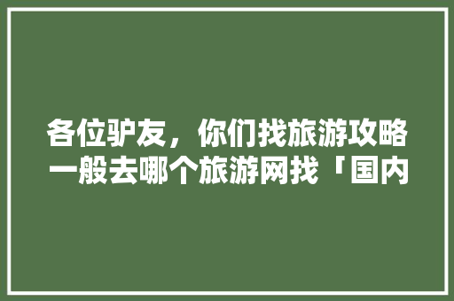 各位驴友，你们找旅游攻略一般去哪个旅游网找「国内旅游攻略大全」 各位驴友，你们找旅游攻略一般去哪个旅游网找「国内旅游攻略大全」 时尚潮流