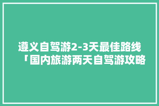遵义自驾游2-3天最佳路线「国内旅游两天自驾游攻略图」 遵义自驾游2-3天最佳路线「国内旅游两天自驾游攻略图」 健康知识