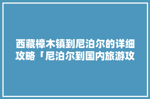西藏樟木镇到尼泊尔的详细攻略「尼泊尔到国内旅游攻略图片」