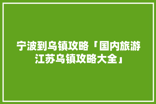 宁波到乌镇攻略「国内旅游江苏乌镇攻略大全」 宁波到乌镇攻略「国内旅游江苏乌镇攻略大全」 家庭生活