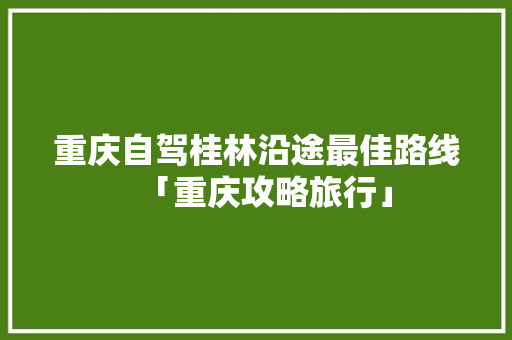 重庆自驾桂林沿途最佳路线「重庆攻略旅行」 重庆自驾桂林沿途最佳路线「重庆攻略旅行」 生活技巧